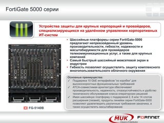 FortiGate 5000 серии

             Устройства защиты для крупных корпораций и провайдеров,
             специализирующихся на удалѐнном управлении корпоративных
             ИТ-систем
                          • Шассийные платформы серии FortiGate-5000
                            предлагают непревзойденный уровень
                            производительности, гибкости, надежности и
                            масштабируемости для провайдеров
                            телекоммуникационных услуг, а также для крупных
                            компаний
                          • Самый быстрый шассийный межсетевой экран в
                            индустрии
                          • Гибкость позволяет осуществлять защиту комплексного
                            многопользовательского облачного окружения

                          Основные преимущества:
                          ✓ Поддержка 10 GbE интерфейсов “из коробки” для
                             высокоскоростных функциональных требований
                          ✓ ATCA-совместимая архитектура обеспечивает
                             производительность, надежность, отказоустойчивость и удобство
                             технического обслуживания класса операторских решений
                          ✓ Имея шассийную платформу с поддержкой 2, 6 или 14 слотов
                             расширения (лезвий), продукты линейки серии FortiGate-5000
                             позволяют удовлетворять различные требования заказчика, а
        FG-5140B             также осуществлять масштабирование
 