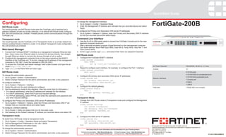 QuickStart Guide


Configuring                                                                                                                                                                                                    FortiGate-200B
                                                                                               To change the management interface
                                                                                               1.	 Go to System > Config > Operation Mode.
NAT/Route mode                                                                                 2.	 Enter the Management IP address and netmask that you recorded above and select
                                                                                                   Apply.
You would typically use NAT/Route mode when the FortiGate unit is deployed as a
gateway between private and public networks. In its default NAT/Route mode configura-          To configure the Primary and Secondary DNS server IP addresses
tion, the unit functions as a firewall. Firewall policies control communications through the   1.	 Go to System > Network > Options, enter the Primary and Secondary DNS IP address-
FortiGate unit.                                                                                    es that you recorded above and select Apply.

Transparent mode                                                                               Command Line Interface
                                                                                                                                                                                                                                                          1/2   3/4   5/6   7/8    9 / 10   11 / 12   13 / 14      15 / 16


You would typically use the FortiGate unit in Transparent mode on a private network be-        1.	 Use the RJ-45 to DB9 serial cable to connect the FortiGate Console port to the man-                                           STATUS
                                                                                                                                                                                                                                                                                                                                       FSM




                                                                                                   agement computer serial port.
                                                                                                                                                                                                                                 ALARM

hind an existing firewall or behind a router. In its default Transparent mode configuration,
                                                                                                                                                                                                                FortiGate 200B
                                                                                                                                                                                                                                 HA
                                                                                                                                                                                                                                          CONSOLE   USB                                                                        USB
                                                                                                                                                                                                                                 POWER


the unit functions as a firewall.                                                              2.	 Start a terminal emulation program (HyperTerminal) on the management computer.                                                                                                                      FortiASIC NP2 Powered




                                                                                                   Use these settings: Baud Rate (bps) 9600, Data bits 8, Parity None, Stop bits 1, and
Web-based Manager                                                                                  Flow Control None.
1.	 Connect the FortiGate MGMT1 interface to a management computer Ethernet inter-             3.	 At the Login: prompt, type admin and press Enter twice (no password required).
    face. Use a cross-over Ethernet cable to connect the devices directly. Use straight-
    through Ethernet cables to connect the devices through a hub or switch.
                                                                                               NAT/Route mode
2.	 Configure the management computer to be on the same subnet as the MGMT1                    1.	 Configure the FortiGate MGMT1 interface.
    interface of the FortiGate unit. To do this, change the IP address of the management           config system interface
    computer to 192.168.1.2 and the netmask to 255.255.255.0.                                           edit MGMT1
3.	 To access the FortiGate web-based manager, start a web browser and type the ad-                            set ip <intf_ip>/<netmask_ip>
    dress http://192.168.1.99                                                                      end                                                                                                          AC Power Required                                                 100-240VAC, 60-50 Hz, 2-1 Amp
4.	 Type admin in the Name field and click Login.                                              2.	 Repeat to configure each interface, for example, to configure the Port 1 interface.
                                                                                                                                                                                                                Chassis                                                           1U
                                                                                                   config system interface
NAT/Route mode                                                                                          edit port1                                                                                                                                                                8 10/100 ports
                                                                                                              ...                                                                                                                                                                 4 10/100/1000 non-accelerated ports
To change the administrator password                                                           3.	 Configure the primary and secondary DNS server IP addresses.
1.	 Go to System > Admin > Administrators.                                                                                                                                                                                                                                        4 10/100/1000 accelerated ports
                                                                                                   config system dns                                                                                            Network Interfaces
2.	 Select Change Password for the admin administrator and enter a new password.                                                                                                                                                                                                  1 Console port
                                                                                                        set primary <dns-server_ip>
To configure interfaces                                                                                 set secondary <dns-server_ip>                                                                                                                                             2 USB A
1.	 Go to System > Network > Interface.                                                            end                                                                                                                                                                            1 USB B
2.	 Select the edit icon for each interface to configure.                                      4.	 Configure the default gateway.
                                                                                                                                                                                                                FSM slots                                                         1 64GB SSD (not included)
3.	 Set the addressing mode for the interface. (See the online help for information.)              config router static
   •	 For manual addressing, enter the IP address and netmask for the interface.                        edit 1
                                                                                                              set gateway <gateway_ip>
   •	 For DHCP addressing, select DHCP and any required settings.
                                                                                                   end
   •	 For PPPoE addressing, select PPPoE, and enter the username and password and
      any other required settings.                                                             Transparent Mode
To configure the Primary and Secondary DNS server IP addresses                                 1.	 Change from NAT/Route mode to Transparent mode and configure the Management
1.	 Go to System > Network > Options, enter the Primary and Secondary DNS IP ad-                   IP address.
    dresses that you recorded above and select Apply.                                              config system settings
                                                                                                        set opmode transparent
To configure a Default Gateway                                                                          set manageip <mng_ip>/<netmask>
1.	 Go to Router > Static and select Edit icon for the static route.                                    set gateway <gateway_ip>
2.	 Set Gateway to the Default Gateway IP address you recorded above and select OK.                end
Transparent mode                                                                               2.	 Configure the DNS server IP address.
To switch from NAT/route mode to transparent mode                                                  config system dns
1.	 Go to System > Config > Operation Mode and select Transparent.                                      set primary <dns-server_ip>
2.	 Set the Management IP/Netmask to 192.168.1.99/24.                                                   set secondary <dns-server_ip>
3.	 Set a default Gateway and select Apply.                                                        end                                                                                                         © Copyright 2010 Fortinet Incorporated. All rights reserved.
                                                                                                                                                                                                               Products mentioned in this document are trademarks or registered trademarks of
To change the administrator password                                                                                                                                                                           their respective holders.
                                                                                                            Visit these links for more information and documentation for your Fortinet product:
1.	 Go to System > Admin > Administrators.                                                                                                                                                                     Regulatory Compliance
                                                                                                    Technical Documentation - http://docs.fortinet.com    Fortinet Knowledge Center - http://kb.fortinet.com   FCC Class A Part 15, / CE Mark
2.	 Select Change Password for the admin administrator and enter a new password.                        Technical Support - http://support.fortinet.com   Training Services - http://training.fortinet.com     21 September 2010                                                                                                     01-420-110056-20090910
 