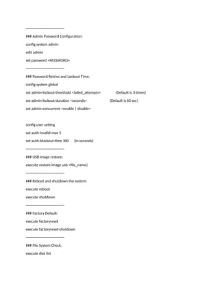 --------------------------------
### Admin Password Configuration:
config system admin
edit admin
set password <PASSWORD>
--------------------------------
### Password Retries and Lockout Time:
config system global
set admin-lockout-threshold <failed_attempts> (Default is 3 times)
set admin-lockout-duration <seconds> (Default is 60 sec)
set admin-concurrent <enable | disable>
config user setting
set auth-invalid-max 5
set auth-blackout-time 300 (In seconds)
--------------------------------
### USB image restore:
execute restore image usb <file_name)
--------------------------------
### Reboot and shutdown the system:
execute reboot
execute shutdown
--------------------------------
### Factory Default:
execute factoryreset
execute factoryreset-shutdown
--------------------------------
### File System Check:
execute disk list
 