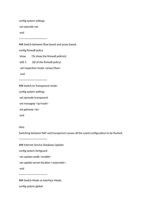 config system settings
set opmode nat
end
--------------------------------
### Switch between flow based and proxy based:
config firewall policy
show (To show the firewall policies)
edit 1 (ID of the firewall policy)
set inspection-mode <proxy|flow>
end
--------------------------------
### Switch to Transparent mode:
config system settings
set opmode transparent
set manageip <ip/mask>
set gateway <ip>
end
Hint:
Switching between NAT and transparent causes all the saved configuration to be flushed.
--------------------------------
### Internet Service Database Update:
config system fortiguard
set update-uwdb <enable>
set update-server-location <automatic>
end
--------------------------------
### Switch Mode vs Interface Mode:
config system global
 
