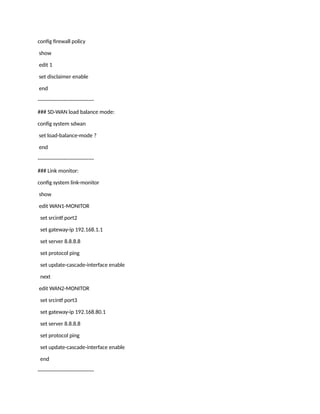 config firewall policy
show
edit 1
set disclaimer enable
end
--------------------------------
### SD-WAN load balance mode:
config system sdwan
set load-balance-mode ?
end
--------------------------------
### Link monitor:
config system link-monitor
show
edit WAN1-MONITOR
set srcintf port2
set gateway-ip 192.168.1.1
set server 8.8.8.8
set protocol ping
set update-cascade-interface enable
next
edit WAN2-MONITOR
set srcintf port3
set gateway-ip 192.168.80.1
set server 8.8.8.8
set protocol ping
set update-cascade-interface enable
end
--------------------------------
 