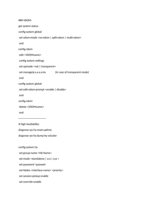 ### VDOM:
get system status
config system global
set vdom-mode <no-vdom | split-vdom | multi-vdom>
end
config vdom
edit <VDOMname>
config system settings
set opmode <nat | transparent>
set manageip x.x.x.x/xx (In case of transparent mode)
end
config system global
set edit-vdom-prompt <enable | disable>
end
config vdom
delete <VDOMname>
end
--------------------------------
# High Availability:
diagnose sys ha reset-uptime
diagnose sys ha dump-by vcluster
config system ha
set group-name <HA Name>
set mode <standalone | a-a | a-p >
set password <passwd>
set hbdev <interface-name> <priority>
set session-pickup enable
set override enable
 