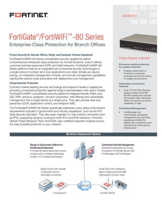 FortiGate®/FortiWiFi™-80 Series 
Enterprise-Class Protection for Branch Offices 
Proven Security for Remote Offices, Retail, and Customer Premise Equipment 
FortiGate/FortiWiFi-80 Series consolidated security appliances deliver 
comprehensive enterprise-class protection for remote locations, branch offices, 
customer premise equipment (CPE) and retail networks. FortiGate/FortiWiFi-80 
Series platforms feature an integrated set of essential security technologies in 
a single device to protect all of your applications and data. Simple per-device 
pricing, an integrated management console, and remote management capabilities 
significantly reduce costs associated with deployment and management. 
Comprehensive Protection 
Fortinet’s market-leading security technology and research results in appliances 
providing unmatched protection against today’s sophisticated multi-vector threats. 
FortiGate/FortiWiFi consolidated security platforms integrate firewall, IPSec and 
SSL VPN, antivirus, antispam, intrusion prevention, web filtering and vulnerability 
management into a single device at a single price. They also provide data loss 
prevention (DLP), application control, and endpoint NAC. 
The FortiGate/FortiWiFi-80 Series specifically addresses many policy enforcement 
requirements included in government and industry regulations, such as the PCI 
Data Security Standard. They also ease migration to new industry standards such 
as IPv6, supporting dynamic routing for both IPv4 and IPv6 networks. Fortinet’s 
Global Threat Research Team and ICSA Labs-certified inspection engines ensure 
the best possible protection in your network. 
Primary Features & Benefits 
Enterprise-grade protection 
for smaller networks 
t Enables deployment of 
Fortinet’s unmatched 
protection and performance 
in smaller environments 
Redundant connectivity 
methods 
t Dual 10/100/1000 Ethernet, 
analog modem (FG/FWF- 
80CM models) and optional 
3G wireless offer redundant 
WAN connections to ensure 
availability of data 
Centralized Management 
t FortiManager and 
FortiAnalyzer centralized 
management and reporting 
appliances simplify the 
deployment, monitoring, and 
maintenance of the security 
infrastructure 
80 Series Deployment Options 
DATASHEET 
Компания ИНТРО 
Fortinet Bronze Partner 
+7 (495) 755-0567 
http://introcomp.ru 
http://store.introcomp.ru 
info@introcomp.ru 
 