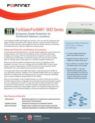 www.fortinet.com
The FortiGate/FortiWiFi 90D Series are compact, all-in-one security appliances that
deliver Fortinet’s Connected UTM. Ideal for remote, customer premise equipment
(CPE) and retail networks, these appliances offer the network security, connectivity,
and performance you need at a single low per-device price.
Advanced Protection and Wireless Connectivity
You get advanced threat protection, including firewall, application control, advanced
threat protection, IPS, VPN, and web filtering, all from one device that’s easy
to deploy and manage. With its comprehensive management console, remote
provisioning and wide range of connectivity options you have an easy-to-deploy,
easy-to-manage solution that’s great for a centrally managed infrastructure.
Reduce the need for additional wireless access points by integrating a high-
bandwidth “fat-client” into your FortiGate with the FortiWiFi 90D. It’s also a great
option to secure mobile devices in BYOD environments with automatic device
identification and customizable access and security policies.
You’ll appreciate features like WAN Optimization, Data Archiving and VDOMs for
your distributed networks. VDOMs on the FortiGate/FortiWiFi 90D, let you segment
networks to enable guest and employee access, or protect things like cardholder
data to meet compliance standards like PCI and HIPAA.
Built on the foundation of the FortiASIC System on a Chip 2 (SoC2) and FortiOS 5,
the 90D series provides an integrated set of essential security technologies to protect
all of your applications and data. You get the industry’s best firewall plus the latest
in Advanced Threat Protection, Intrusion Protection, Web-filtering and many new
features like Sandboxing, Feature Select Options for simplifying configurations and
deployments, and Contextual Visibility for enhanced reporting and management.
Enterprise-Class Protection
that’s Easy to Deploy
and Manage
•	3.5 Gbps throughput performance
delivers fast network response
•	Integrated switch and options for PoE
simplify your network infrastructure
•	Up to 2x WAN and 14x LAN (4x Power
over Ethernet ports on PoE models)
•	Runs on FortiOS 5 — the most
powerful security operating system
in the world delivers more security to
fight advanced threats, more control
to secure mobile devices, and more
intelligence to build secure policies
Key Features & Benefits
Unified Security Multi-threat protection from a single device increases security and
lowers costs for remote locations
Simplified Licensing Unlimited user licensing and comprehensive features
Multi-Port Interfaces Multiple network interfaces and optional wireless connectivity
enable data segmentation for compliance and flexible deployment
FortiGate/FortiWiFi
®
90D Series
Enterprise-Grade Protection for
Distributed Network Locations
FortiCare
Worldwide 24x7 Support
support.fortinet.com
FortiGuard
Threat Research & Response
www.fortiguard.com
 