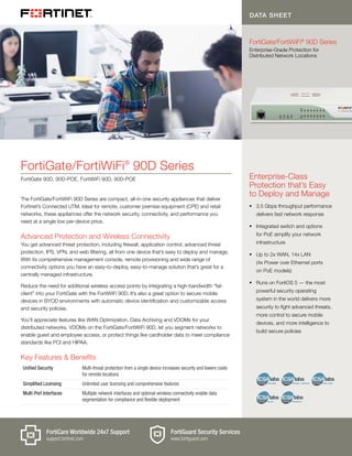 Enterprise-Class
Protection that’s Easy
to Deploy and Manage
§§ 3.5 Gbps throughput performance
delivers fast network response
§§ Integrated switch and options
for PoE simplify your network
infrastructure
§§ Up to 2x WAN, 14x LAN
(4x Power over Ethernet ports
on PoE models)
§§ Runs on FortiOS 5 — the most
powerful security operating
system in the world delivers more
security to fight advanced threats,
more control to secure mobile
devices, and more intelligence to
build secure policies
Key Features & Benefits
Unified Security Multi-threat protection from a single device increases security and lowers costs
for remote locations
Simplified Licensing Unlimited user licensing and comprehensive features
Multi-Port Interfaces Multiple network interfaces and optional wireless connectivity enable data
segmentation for compliance and flexible deployment
The FortiGate/FortiWiFi 90D Series are compact, all-in-one security appliances that deliver
Fortinet’s Connected UTM. Ideal for remote, customer premise equipment (CPE) and retail
networks, these appliances offer the network security, connectivity, and performance you
need at a single low per-device price.
Advanced Protection and Wireless Connectivity
You get advanced threat protection, including firewall, application control, advanced threat
protection, IPS, VPN, and web filtering, all from one device that’s easy to deploy and manage.
With its comprehensive management console, remote provisioning and wide range of
connectivity options you have an easy-to-deploy, easy-to-manage solution that’s great for a
centrally managed infrastructure.
Reduce the need for additional wireless access points by integrating a high-bandwidth “fat-
client” into your FortiGate with the FortiWiFi 90D. It’s also a great option to secure mobile
devices in BYOD environments with automatic device identification and customizable access
and security policies.
You’ll appreciate features like WAN Optimization, Data Archiving and VDOMs for your
distributed networks. VDOMs on the FortiGate/FortiWiFi 90D, let you segment networks to
enable guest and employee access, or protect things like cardholder data to meet compliance
standards like PCI and HIPAA.
FortiGate/FortiWiFi®
90D Series
FortiGate 90D, 90D-POE, FortiWiFi 90D, 90D-POE
DATA SHEET
FortiGate/FortiWiFi®
90D Series
Enterprise-Grade Protection for
Distributed Network Locations
FortiGuard Security Services
www.fortiguard.com
FortiCare Worldwide 24x7 Support
support.fortinet.com
 
