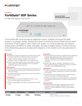 1
FortiGate®
80F Series
FG-80F, 80F-Bypass, and FG-81F
The FortiGate 80F series provides an application-centric, scalable, and secure SD-WAN
solution in a compact, fanless, desktop form factor for enterprise branch offices and mid-sized
businesses. Protects against cyber threats with system-on-a-chip acceleration and industry-
leading secure SD-WAN in a simple, affordable, and easy to deploy solution. Fortinet’s Security-
Driven Networking approach provides tight integration of the network to the new generation of
security.
Firewall IPS NGFW Threat Protection Interfaces
10 Gbps 1.4 Gbps 1 Gbps 900 Mbps
Multiple GE RJ45 |
Variants with internal storage and LAN Bypass
Security
	
n Identifies thousands of applications inside network traffic
for deep inspection and granular policy enforcement
	
n Protects against malware, exploits, and malicious
websites in both encrypted and non-encrypted traffic
	
n Prevent and detect against known and unknown attacks
using continuous threat intelligence from AI-powered
FortiGuard Labs security services
Performance
	
n Delivers industry’s best threat protection performance and
ultra-low latency using purpose-built security processor
(SPU) technology
	
n Provides industry-leading performance and protection for
SSL encrypted traffic
Certification
	
n Independently tested and validated for best-in-class
security effectiveness and performance
	
n Received unparalleled third-party certifications from NSS
Labs
Networking
	
n Delivers advanced networking capabilities that seamlessly
integrate with advanced layer 7 security and virtual
domains (VDOMs) to offer extensive deployment
flexibility, multi-tenancy and effective utilization of
resources
	
n Delivers high-density, flexible combination of various
high-speed interfaces to enable best TCO for customers
for data center and WAN deployments
Management
	
n Includes a management console that is effective, simple
to use, and provides comprehensive network automation
and visibility
	
n Provides Zero Touch Integration with Fortinet’s Security
Fabric’s Single Pane of Glass Management
	
n Predefined compliance checklist analyzes the deployment
and highlights best practices to improve overall security
posture
Security Fabric
	
n Enables Fortinet and Fabric-ready partners’ products
to provide broader visibility, integrated end-to-end
detection, threat intelligence sharing, and automated
remediation
Secure SD-WAN
Next Generation Firewall
DATA SHEET
 