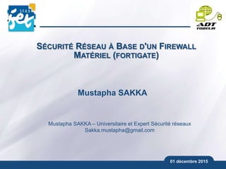 01 décembre 2015
Mustapha SAKKA
Mustapha SAKKA – Universitaire et Expert Sécurité réseaux
Sakka.mustapha@gmail.com
SÉCURITÉ RÉSEAU À BASE D'UN FIREWALL
MATÉRIEL (FORTIGATE)
 