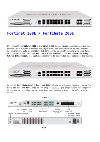 Fortinet 200E / FortiGate 200E
El firewall FortiGate 200E / Fortinet 200E es un equipo empresarial que que
provee una solución completa de seguridad, con posibilidad de implementar
soluciones de alta disponibilidad (cluster), conexión remota y equipo local
de cliente (CPE). Incluye FortiOS 5.6 de Fortinet, con FortiGate Security
Fabric Integration, el sistema operativo de seguridad más poderoso del mundo.
La serie FortiGate-200E / Fortinet 200E ofrece protección integral sobre la
base del sistema FortiASIC en un chip 2 (SOC2), que proporciona un conjunto
integrado de tecnologías de seguridad que protegen todas las aplicaciones y
datos.
 