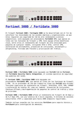 Fortinet 500D / FortiGate 500D
El firewall Fortinet 500D / Fortigate 500D se ha desarrollado con el fin de
satisfacer las necesidades de las grandes empresas y organizaciones, ya que
éstas requieren una seguridad de red de alto rendimiento a precios
competitivos. está equipado con procesadores FortiASIC NP6, que operan en
línea con las funciones de firewall y VPN. Este equipo ofrece beneficios
clave, entre ellos el rendimiento del firewall de alta velocidad para
paquetes de cualquier tamaño, incluyendo IPv4 e IPv6, control VPN,
aceleración de enrutamiento, prevención de intrusiones, antimalware y
antiphishing, filtrado web flexible y priorización del tráfico.
Fortinet 500D / FortiGate 500D viene equipado con FortiOS 5.6 de Fortinet,
con FortiGate Security Fabric Integration, el sistema operativo de seguridad
más poderoso del mundo.
El Fortinet 500D / FortiGate 500D está equipado con
procesadores FortiASIC NP6, que operan en línea con las funciones de firewall
y VPN. Es un procesador de red que trabaja en línea con FortiOS para brindar
funciones superiores de rendimiento de firewall, IPv4/IPv6, SCTP, VPN, CAPWAP
y aceleración de túneles IP; como así también prevención de intrusiones,
checksum offload y desfragmentación de paquetes de control de tráfico y colas
de prioridad.
Fortinet 500D / FortiGate 500D ofrece un rendimiento de firewall de 16 Gbps y
de 4,7 Gbps IPS, con una latencia de 3 micro segundos, 6 millones de sesiones
concurrentes (TCP) y capacidad para hasta 2000 endpoints registrados.
También incluye respaldo con los servicios FortiCare para soporte técnico y
FortiGuard para investigación de amenazas.
 