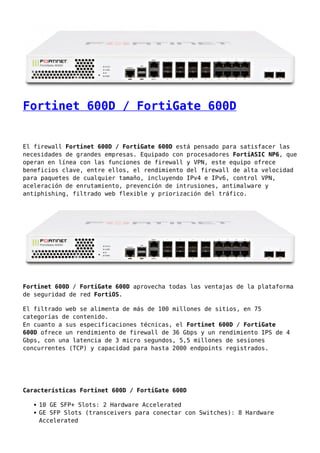 Fortinet 600D / FortiGate 600D
El firewall Fortinet 600D / FortiGate 600D está pensado para satisfacer las
necesidades de grandes empresas. Equipado con procesadores FortiASIC NP6, que
operan en línea con las funciones de firewall y VPN, este equipo ofrece
beneficios clave, entre ellos, el rendimiento del firewall de alta velocidad
para paquetes de cualquier tamaño, incluyendo IPv4 e IPv6, control VPN,
aceleración de enrutamiento, prevención de intrusiones, antimalware y
antiphishing, filtrado web flexible y priorización del tráfico.
Fortinet 600D / FortiGate 600D aprovecha todas las ventajas de la plataforma
de seguridad de red FortiOS.
El filtrado web se alimenta de más de 100 millones de sitios, en 75
categorías de contenido.
En cuanto a sus especificaciones técnicas, el Fortinet 600D / FortiGate
600D ofrece un rendimiento de firewall de 36 Gbps y un rendimiento IPS de 4
Gbps, con una latencia de 3 micro segundos, 5,5 millones de sesiones
concurrentes (TCP) y capacidad para hasta 2000 endpoints registrados.
Características Fortinet 600D / FortiGate 600D
10 GE SFP+ Slots: 2 Hardware Accelerated
GE SFP Slots (transceivers para conectar con Switches): 8 Hardware
Accelerated
 