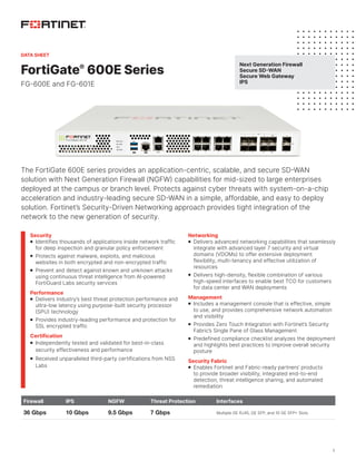 1
FortiGate®
600E Series
FG-600E and FG-601E
The FortiGate 600E series provides an application-centric, scalable, and secure SD-WAN
solution with Next Generation Firewall (NGFW) capabilities for mid-sized to large enterprises
deployed at the campus or branch level. Protects against cyber threats with system-on-a-chip
acceleration and industry-leading secure SD-WAN in a simple, affordable, and easy to deploy
solution. Fortinet’s Security-Driven Networking approach provides tight integration of the
network to the new generation of security.
Firewall IPS NGFW Threat Protection Interfaces
36 Gbps 10 Gbps 9.5 Gbps 7 Gbps Multiple GE RJ45, GE SFP, and 10 GE SFP+ Slots
Security
n Identifies thousands of applications inside network traffic
for deep inspection and granular policy enforcement
n Protects against malware, exploits, and malicious
websites in both encrypted and non-encrypted traffic
n Prevent and detect against known and unknown attacks
using continuous threat intelligence from AI-powered
FortiGuard Labs security services
Performance
n Delivers industry’s best threat protection performance and
ultra-low latency using purpose-built security processor
(SPU) technology
n Provides industry-leading performance and protection for
SSL encrypted traffic
Certification
n Independently tested and validated for best-in-class
security effectiveness and performance
n Received unparalleled third-party certifications from NSS
Labs
Networking
n Delivers advanced networking capabilities that seamlessly
integrate with advanced layer 7 security and virtual
domains (VDOMs) to offer extensive deployment
flexibility, multi-tenancy and effective utilization of
resources
n Delivers high-density, flexible combination of various
high-speed interfaces to enable best TCO for customers
for data center and WAN deployments
Management
n Includes a management console that is effective, simple
to use, and provides comprehensive network automation
and visibility
n Provides Zero Touch Integration with Fortinet’s Security
Fabric’s Single Pane of Glass Management
n Predefined compliance checklist analyzes the deployment
and highlights best practices to improve overall security
posture
Security Fabric
n Enables Fortinet and Fabric-ready partners’ products
to provide broader visibility, integrated end-to-end
detection, threat intelligence sharing, and automated
remediation
Next Generation Firewall
Secure SD-WAN
Secure Web Gateway
IPS
DATA SHEET
 