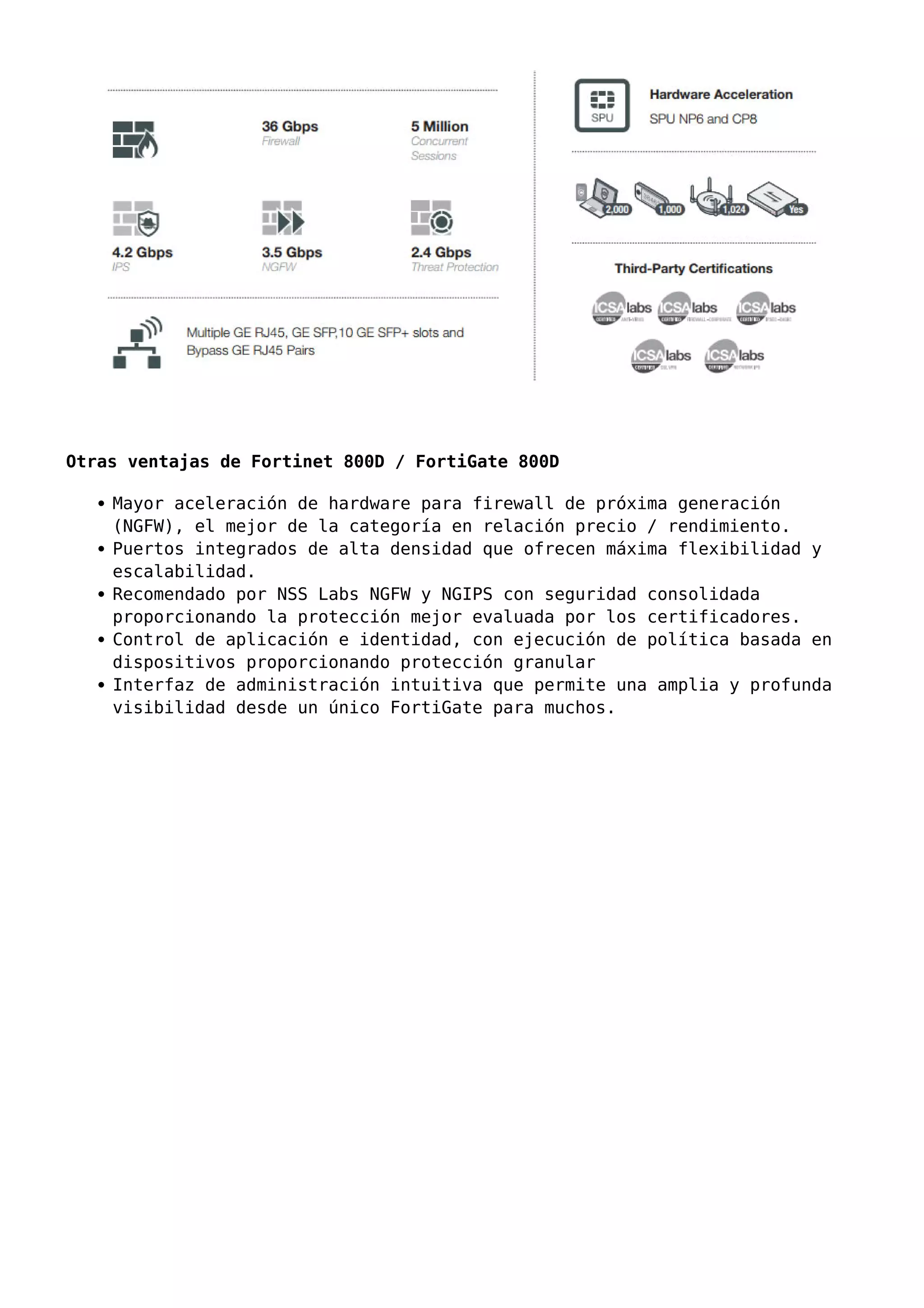 Otras ventajas de Fortinet 800D / FortiGate 800D
Mayor aceleración de hardware para firewall de próxima generación
(NGFW), el mejor de la categoría en relación precio / rendimiento.
Puertos integrados de alta densidad que ofrecen máxima flexibilidad y
escalabilidad.
Recomendado por NSS Labs NGFW y NGIPS con seguridad consolidada
proporcionando la protección mejor evaluada por los certificadores.
Control de aplicación e identidad, con ejecución de política basada en
dispositivos proporcionando protección granular
Interfaz de administración intuitiva que permite una amplia y profunda
visibilidad desde un único FortiGate para muchos.
 