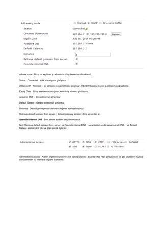 Adress mode : Dhcp bu seçilirse ip adresimizi dhcp serverdan almaktadır ,
Status : Connected : anlık durumyunu görüyoruz
Obtained IP / Netmask : İp adresini ve subnetmaskı göryoruz , RENEW butonu ile yeni ip almasını sağlıyabiliriz.
Expiry Date : Dhcp seerverdan aldığımız ionin bitiş süresin, görüyoruz
Acquired DNS : Dns adresimizi görüyoruz
Default Getway : Getway adresimizi görüyoruz
Distance : Default getwayimizin distance değerini ayarlıyabiliyoruz
Retrieve default geteway from server : Default gateway adresini dhcp serverdan al .
Override internal DNS : DNs server adresini dhcp erverdan al :
Not : Retrieve default geteway from server ve Override internal DNS : seçenlekleri seçilir ise Acquired DNS : ve Default
Getway alanları aktif olur ve ipleri ancak öyle alır.
Adminstrative access : Admin erişiminiin yllarının aktif edildiği alandır , Buarda https https ping sssh vs vs gibi seçlibeilir. Öylece
ssh üzerinden bu interface bağlantı kurbailiriz.
 
