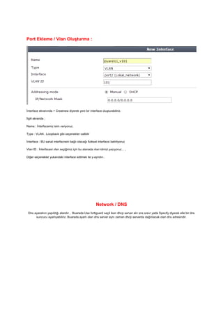 Port Ekleme / Vlan Oluşturma :
İnterface ekranında > Creatnew diyerek yeni bir interface oluşturabiliriz.
İlgili ekranda ;
Name : İnterfacemiz isim veriyoruz.
Type : VLAN , Loopback gibi seçenekler oalbilir
İnterface : BU sanal interfacnein bağlı olacağı fiziksel interfacsi belirliyoruz
Vlan ID : İnterfacesi vlan seçiğimiz için bu alanada vlan idmizi yazıyoruz , ,
Diğer seçenekler yukarıdaki interface edilmek ile y-ayndırı .
Network / DNS
Dns ayaralnın yapıldığı alandır , Buarada Use fortiguard seçil iken dhcp server alır sns srevr yada Specify diyerek elle bir dns
suncucu ayarlıyabiliriz. Buarada ayarlı olan dns server aynı zaman dhcp serverda dağıtılacak olan dns adresindir.
 