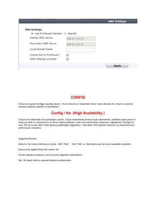 CONFIG
Cihazımızın genek konfigğin yapıldığı alandır , Ha ile cihazımızın networkteki rolünü lisans ekranları ile cihazımız üzerinde
lisansları detaylıca göebiliriz ve yönetebiliriz.
Config / Ha (High Availability )
Cihazımızın networkteki rolü ayarladığımı alandır , Küçük networklerde olmasa büyük networklerde yedeklilik olarak çalılan iki
cihazımız labilir bu cihazlarımızın bu ekran rollerini belirterek onların tam performanslı çalışmasını sağlıyabiliriz. Örneiğini iki
tane FW var bunları Aktif / Pasif çalıştırıp yedeklidiğini sağlyabiliriz , Yada Akitf / Aktif yaparak cihazmızın ve networkümüzün
performansını artıabiliriz.
Aşağıdaki Ekranda ;
Mode ile Ha modunu belirliyoruz burada , Aktif / Pasif - Aktif / Aktif ve Standalone yani tek cihaz seçenekleri seçilebilir.
Device prirty değerli büyük olan master olur
Cluster settings ile detaylıca port ve priority değerlerini ayarlıyabiliriz .
Not : Bu başlık ilerde la yapılarak detaylıca açıklancaktor.
 