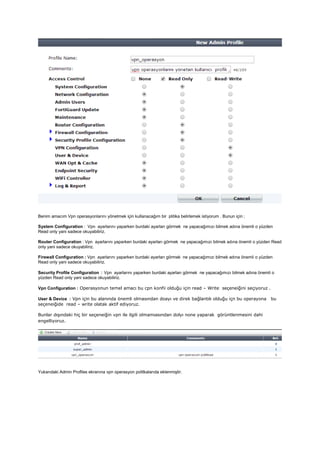 Benim amacım Vpn operasyonlarını yönetmek için kullanacağım bir plitika belirlemek istiyorum . Bunun için ;
System Configuration : Vpn ayarlarını yaparken burdaki ayarları görmek ne yapacağımızı bilmek adına önemli o yüzden
Read only yani sadece okuyabiliriz.
Router Configuration : Vpn ayarlarını yaparken burdaki ayarları görmek ne yapacağımızı bilmek adına önemli o yüzden Read
only yani sadece okuyabiliriz.
Firewall Configuration : Vpn ayarlarını yaparken burdaki ayarları görmek ne yapacağımızı bilmek adına önemli o yüzden
Read only yani sadece okuyabiliriz.
Security Profile Configuration : Vpn ayarlarını yaparken burdaki ayarları görmek ne yapacağımızı bilmek adına önemli o
yüzden Read only yani sadece okuyabiliriz.
Vpn Configuration : Operasyonun temel amacı bu cpn konfii olduğu için read – Write seçeneiğini seçiyoruz .
User & Device : Vpn için bu alanında önemli olmasından doayı ve direk bağlantılı olduğu içn bu operayona bu
seçeneiğide read – write olatak aktif ediyoruz.
Bunlar dışındaki hiç bir seçeneiğin vpn ile ilgili olmamıasından dolyı none yaparak görüntlenmesini dahi
engelliyoruz.
Yukarıdaki Admin Profiles ekranına vpn operasyon politkalarıda eklenmiştir.
 
