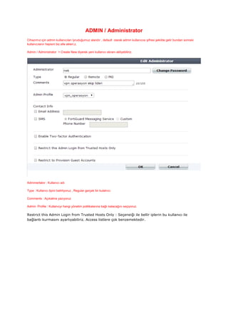 ADMIN / Administrator
Cihazımız için admin kullanıcıları lyruduğumuz alandır , default olarak admin kullanıcısı şifresi şekilde gelir bundan sonraki
kullanıcıların hepisni biz elle ekleri.z.
Admin / Administrator > Create New diyerek yeni kullanıcı ekranı ekliyebiliriz.
Adminisrtator : Kullanıcı adı
Type : Kullanıcı tipini belirliyoruz , Regular gerçek bir kulalnıcı
Comments : Açıkalma yazıyoruz
Admin Profile : Kullanıcyı hangi yönetim politikalarına bağlı kalacağını seçiyoruz.
Restrict this Admin Login from Trusted Hosts Only : Seçeneiği ile bellir iplerin bu kullanıcı ile
bağlantı kurmasını ayarlıyabiliriz. Access listlere çok benzemektedir.
 