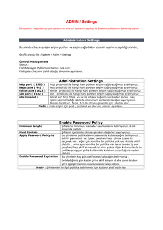 ADMIN / Settings
Dil ayarlarını, bağlantılar için port ayarlarını ve time out ayarlarının yapıldığı ve Şifreleme politikalarının belirlendiği alandır .
Administrators Settings
Bu alanda cihaza uzakten erişim portları ve eirşim sağladıktan sonraki ayarların yapıldığı alandır ,
Grafik arayüz ile : System > Adim > Setings
Central Management
Status :
FortiManager IP/Domain Name: nek.com
Fortigate cihazının dahil olduğu dmonine ayarlaınır.
Administration Settings
http port ( 1580 ) http protokolü ile hangi hani portran erişim sağlıyacağımızı ayarlıyoruz.
https port ( 443 ) htts protokolü ile hangi hani portran erişim sağlıyacağımızı ayarlıyoruz.
telnet port (1523 ) telnet protokolü ile hangi hani portran erişim sağlıyacağımızı ayarlıyoruz.
ssh port ( 1522 ) ssh protokolü ile hangi hani portran erişim sağlıyacağımızı ayarlıyoruz.
idle timeout : telnet ssh http https vs ve ile cihaza bağalntı kurduktan sonra kaç
işlem yapmılmadığı taktirde oturumum sonlandırılacağını ayarlıyoruz.
Burası öncelli en fazla 3-5 dk olmaıs güvenlik için olumlu olur.
Nedir : Uzak erişim için port , protokol ve oturum süresi ayarlanır.
Enable Password Policy
Minimum lenght Şifrelerin minimun karakter uzunluklarını belirliyoruz. 8-64
arasında oalbilir
Must Contain Şifrenin içerisinde olması gereken değerleri ayarlıyoruz
Apply Password Policy to bu şifreleme politikalarının nerelerde kullanacağını beliriyoruz ,
admin password ve Ipsec preshard key olmak üzere iki
seçenek var . eğer çok komlike bir politika yok ise ikiside aktif
olabilir , ama aşırı komlike bir politika var ise o zaman Ip sev
preshard key aktif etmemek iyi olur yoksa diğer kullanıcılarda bu
politikaya uygun şirfre kullanmak kulalnım zorunluğuna neden
olabilir
Enable Password Expiration Bu şifrelerin kaç gün aktif olarak kalacağını beliriyoruz ,
belirlediğimiz gün kadar şirfre aktif kalıyor d aha sonra bizden
şifre dğeiştirmemizi zorunlu olarak talep ediyor.
Nedir : Şifrelemler ile ilgili politika belirlemek için kullanır aktif edilir ise
 