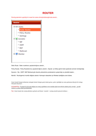 ROUTER
Routing işlemlerin yapıldığı bir newai fw routera dönüştürebileceğimizde alandır ,
Ststic Route : Static routerlarızı yapılandırdığımız alandır ,
Policy Routes : Policy Routerlarımızı yapılandırıdğımız alandır , Kaynak ip intrface gibi bir takıl ayarlarıda vermek mümkğndüğr.
Dynamic : Rip , OSPF BGP Multicast gibi dinamik yönlendirme protokolerinin çalıştırıldığı ve yönetildii aladnır .
Monitör : Routingermizi monitör ettiğimiz alandır. Karmaşık networkler için filitrelee özelliğide sunar bizlere.
Genel olarak fortigate kullanılan routingler bunlar fortigate genel olarak getway görevi gördüğü için zaten gelmişmiş düzeyde bir rotinge
ihtiyaçtan duymayız .
Çok öneli Not : Fortigate bir firewall olduğu için roting yapıldıktan sonra mutlaka ilgili networklerle alakalı policy lerinde gerekli
izinleirn verilmiş olması gerekmektedir.
Not : Genel olarak tüm routing tabolarını görmek için Router >monitör > routing monitör pencerisi kullanır ;
 