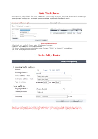 Static / Static Routes
Sttic routlarımızın yzıldığı alandır , Static routlar hedef mask ve getwaye mantığı ile çalışırlar , Fortigate fw ‘Da buna ilavae olarak birde port
yani device bilgisi girmemizi ister . Bu alandada yine o networke hangi port üzeirnden gidecekse onu seçeriz.
Garaik arayüzü ile Nasıl yapılır Garaik arayüz çıktısı
Rouer > Static route > create new
Static Route Distance Değeri
Default olarak static routelar 10 Distance değrini alırlar bunu ayarlamak için ;
GA( Garafik arayüz) Advanced sekmesini kullanıabiliriz.
CLI ( Komutu arayuzu ) ilgili route edit edildikten sonra : Fortigate-VM (2) # “ set distance 40 ” komutu kullanır.
Aynı şekilde Priority değerleride ayarlanabilir.
Static / Policy Routes
Kaynak ip ve interface girilip yine hedef ip interface gibi gelişmiş bir takım ayarların olduğu static route göre daha esnek
yönetilen bile routin protokolüdür. Yukarıdaki gibi ekranı vardır . Aynı şekilde protokol bile seçebiliyoruz UDP TCP vs vs .
 