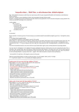 keep-alive-timer , Hold Time ve advertisemen time default-originate
Bgp belli aralıklarla komşularını yoklar bunun için open mesajı yollar bu opan mesajında belli paketler olur bunlardan en çok kullanılanı
Keep ve hold dur .
Hold Time : Keepalive mesajı almadıktan ne kadar sonra komşuluğun biteceğini belirten süredir.
Keepalive : İki komşu Router (Peer) biribirlerine periyodik olarak bu mesajı gönderirler. Her 60 saniyede bir Keepalive mesajı gönderilir. Bu
mesaj sayesinde BGP komşuluğu Active olarak kalır.
config neighbor
edit "172.16.0.1"
set remote-as 100
set password "nek"
set advertisement-interval 260
set keep-alive-timer 25
set holdtime-timer 35
end
ile tanımlanır .
Ben bu tanımları A routeruna girersem B router komşusu için otomatik olarak B routerundada bu değerler geçerli olur . Bu değerlerin anlamı
şudur.
3/1 dir default olarak aşağıdaki gibidir.
Last read 00:00:03, hold time is 180, keepalive interval is 60 seconds
Bunun anlamı ise ; Her 60 saniyede bir komşusuna ordmaısın diye bir soru paketi yollar eğer bu soruya evet burdayım derse sıkınıt yok ama
bir cevap almazsa 60 sn sonra ( 120 sn ) 2. Bir ordamısın diye paket yollar bu sefer cevap alırsa sorun yok fakat 2. Sorduğundada cevap
alamazsa 60 sn (180 ( 3. Ve son kez ordmaısın diye sorar eğer yine cevap almazsa bu sefer komşuluğu düşürür ve komşuluk down duruma
gelir.
Yani bizim komşuluklarımızda bir sorun olrusa hold time süresi kadar bekler bgp bu zaman zarfında düzelmezse komşuluğu düşürür.
Last read diye bir dk değişkeni var bu değişken 60 saniyeye geldiğinde komşusuna ordamısın diye soru sorar cevap alırsa bu süreyi 0’lar ve
tekrardan 0 ‘dan saymaya başlar eğer cevap almazsa 60’dan sonra devam eder saymaya ve 60 saniye sonra yani 120 sn bir daha ordamısın
diye sorar eğer cevap alırsa süreri 0 lar cevap alamazsa 120’den sonra devam eder 180 sn son kez ordamısın diye sorrar eğer cevap almazsa
bu sefer komşuluğu düşürür ve saymaya devam eder , aşağıda 100 sn’deki bir keepalive mesajının süresni görmekteyiz.
Last read 00:01:33, hold time is 180, keepalive interval is 60 seconds
Diğer bu unsurda burda keepalive ne kadar ise hold time bunun 3 kaı olur aşağıda ankara_sube_fw konfgte
35 – 25 girilmesine rağmen 35’E 11’in otomatik aktif olduğunu görüyoruz
mardin_merkez_fw # get router info bgp neighbors 172.16.0.1
BGP neighbor is 172.16.0.1, remote AS 100, local AS 100, internal link
BGP version 4, remote router ID 172.16.0.1
BGP state = Established, up for 00:14:40
Last read 00:00:03, hold time is 35, keepalive interval is 11 seconds
Configured hold time is 180, keepalive interval is 60 seconds
Neighbor capabilities:
Route refresh: advertised and received (old and new)
Address family IPv4 Unicast: advertised and received
Address family IPv6 Unicast: advertised and received
Received 881 messages, 3 notifications, 0 in queue
Sent 965 messages, 26 notifications, 0 in queue
Route refresh request: received 0, sent 0
Minimum time between advertisement runs is 30 seconds
ankara_sube_fw # get router info bgp neighbors 172.16.0.2
BGP neighbor is 172.16.0.2, remote AS 100, local AS 100, internal link
BGP version 4, remote router ID 172.16.0.2
BGP state = Established, up for 00:08:39
Last read 00:00:10, hold time is 35, keepalive interval is 11 seconds
Configured hold time is 35, keepalive interval is 25 seconds
Neighbor capabilities:
Route refresh: advertised and received (old and new)
Address family IPv4 Unicast: advertised and received
Address family IPv6 Unicast: advertised and received
Received 844 messages, 2 notifications, 0 in queue
Sent 930 messages, 20 notifications, 0 in queue
Route refresh request: received 0, sent 0
Minimum time between advertisement runs is 30 seconds
 