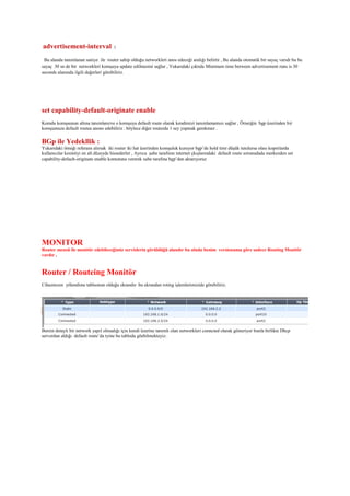 advertisement-interval :
Bu alanda tanımlanan saniye ile router sahip olduğu networkleri anos edeceği aralığı belirtir , Bu alanda otomatik bir sayaç varıdr bu bu
sayaç 30 sn de bir networkleri komşuya update edilmesini sağlar , Yukarıdaki çıktıda Minimum time between advertisement runs is 30
seconds alanında ilgili değerleri görebiliriz.
set capability-default-originate enable
Komdu komşsunun altına tanımlanırve o komşuya default route olarak kendimizi tanımlamamızı sağlar , Örneiğin bgp üzerinden bir
komşumuza default routea anons edebiliriz . böylece diğer routerda 1 sey yapmak gerekmez .
BGp ile Yedekllik :
Yukarıdaki örneği referans alırsak iki router iki hat üzerinden komşuluk kuruyor bgp’de hold timr düşük tutulursa olası kopmlarda
kullanıcılar kesintiyi en alt düzeyde hissederler , Ayrıca şube tarafının internet çkışlarındaki default route sorunudada merkezden set
capability-default-originate enable komutunu vererek sube tarafına bgp’den aktarıyoruz
MONITOR
Router mensü ile monitör edebileceğimiz servislerin görüldüğü alandır bu alnda benim versionuma göre sadece Routing Monitör
vardır ,
Router / Routeing Monitör
Cihazmızın yölendime tablsonun olduğu ekrandır bu ekrandan roting işlemlerimizide görebiliriz.
Benim detaylı bir network yapıl olmadığı için kendi üzerine tanımlı olan networkleri conncted olarak gösteriyor bunla birlikte Dhcp
serverdan aldığı default route’da tyine bu tabloda göebilmekteyiz.
 