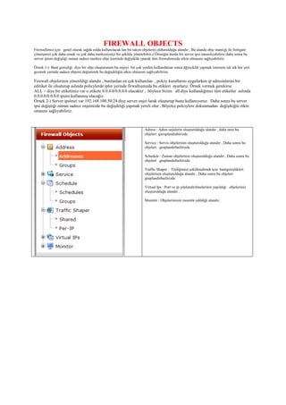 FIREWALL OBJECTS
Firewallımız için genel olarak sağda solda kullanılacak lan bir takım objelerin oldturulduğu alandır , Bu alanda obje mantığı ile fortigate
yönetşmizi çok daha esnek ve çok daha merkeziyetçi bir şekilde yönetebilrii.z Örneiğin burda bir server ipsi tanımlıyabiliriz daha sonra bu
server ipisni değiştiği zaman sadece merkez obje üzerinde değişiklik yparak tüm firewalımızda etkin olmasını sağlıyabiliriz.
Örnek 1-) Bant genişliği diye bir obje oluştururum bu onjeyi bir çok yerden kullandıktan sonra dğeişiklik yapmak istersem tek tek her yeri
gezmek yerinde sadece objemi değiştirerk bu değişikliğin etkin olmasını sağlıyabilirim.
Firewall objelerinin yönetildiği alandır , bunlardan en çok kullanılan , polciy kurallarını uygularken ip adresinlerini bir
editiket ile oluşturup aslında policylerde ipler yerinde firwallıumzda bu etikleri ayarlarız. Örnek vermek gerekirse
ALL > diye bir etiketimiz var o etikete 0.0.0.0/0.0.0.0 olacaktır , böylece bizim all diye kullandığımız tüm etiketler aslında
0.0.0.0/0.0.0.0 ipsini kullanmış olacağız.
Örnek 2-) Server ipsimzi var 192.168.100.50/24 diye server onjei larak oluşturup bunu kullanıyoruz . Daha sonra bu server
ipsi değiştiği zaman sadece onjemizde bu değişikliği yapmak yereli olur , Böyelce polciylere dokunmadan değişikiğin etkin
omasını sağlıyabiliriz.
Adress : Adres onjelerin oluşturulduğu alandır , daha onra bu
objeleri guruplandıabirizde.
Service : Servis objelerinin oluşturulduğu alandır , Daha sonra bu
objeleri gruplandırbailirizde
Schedule : Zaman objelerinin oluşturulduğu alandır , Daha sonra bu
objeleri gruplandırbailirizde
Traffic Shaper : Trafiğimizi şekillendimek için bantgenişlikleri
objelerinin oluşturulduğu alandır , Daha sonra bu objeleri
gruplandırbailirizde
Virtual Ips : Port ve ip yönlendirilmelerinin yapıldığı objelerinin
oluşturulduğu alandır .
Monitör : Objelerimizin monitör edildiği alandır.
 