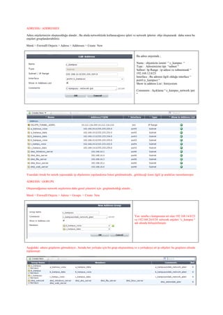 ADRESSS / ADDRESSES
Adres onjelerimizin oluşturulduğu alandır , Bu alnda networküzde kullanacağımız ipleri ve network iplerini obje oluşturarak daha sonra bu
onjeleri grıuplandırrabiliriz.
Menü > Firewalll Onjects > Adress > Addresses > Create New
Bu adres onjesinde ;
Name : objemizin ismini “ c_kampus “
Type : Adresimizini tipi “subnet “
Subnet / Ip Range : ip adresi ve subnetmask “
192.168.12.0/23
Interface : Bu adresin ilgili olduğu interface “
port4 (c_kampus) “
Show in address List : bimiyorum
Comments : Açıklama “ c_kampus_network ipsi
“
Yuarıdaki örnek bir netork yapısındaki ip objelerinin yapılandırma listesi görülmektedir , görüleceği üzere ilgili ip aralıkları tanımlanmıştır.
ADRESSS / GORUPS
Oluşturudğumuz network onjelerinin daha genel yönetimi için gruplandıoldığı alandır ,
Menü > Firewalll Onjects > Adress > Groups > Create New
Yan tarafta c kampusune ait olan 192.168.14.0/23
ve 192.168.24.0/24 network onjeleri “c_kampus “
adı altında birleştirilmiştir.
Aşağıdaki adress gruplarını görmekteyiz , burada her yerleşke için bir grup oluşturulmuş ve o yerleşkeye ait ip ıobjeleri bu grupların altında
toplanmıştr
 