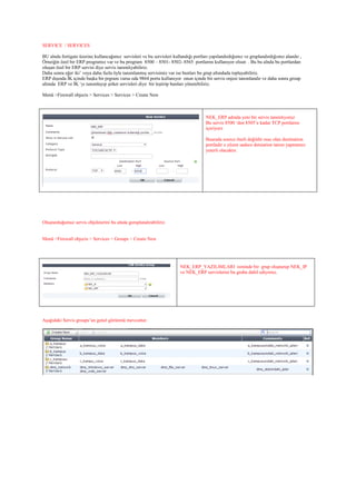 SERVICE / SERVICES
BU alnda fortigate üzerine kullancağımız servisleri ve bu servisleri kullandığı portları yapılandırdığımız ve gruplandırdığımız alandır ,
Örneiğin özel bir ERP programız var ve bu program 8500 – 8501- 8502- 8565 portlarını kullanıyor olsun . Bu bu alnda bu portlardan
oluşan özel bir ERP servisi diye servis tanımlıyabiliriz.
Daha sonra eğer iki’ veya daha fazla öyle tanımlanmış servisimiz var ise bunları bu grup altındada toplayabiliriz.
ERP dışında İK içinde başka bir prgram varsa oda 9864 portu kullanıyor onun içinde bir servis onjesi tanımlandır ve daha sonra group
altında ERP ve İK ‘yı tanımlayıp şirket servisleri diye bir leştirip bunları yönetebiliriz.
Menü >Firewall objects > Services > Services > Create New
NEK_ERP adında yeni bir servis tanımlıyoruz
Bu servis 8500 ‘den 8505’e kadar TCP portlarını
içeriyorz
Buarada source öneli değildir esas olan destination
portladır o yüzen sadece detsiation tanım yapmamız
yeterli olacaktır.
Oluşturduğumuz servis objeleierini bu alnda goruplandırabiliriz.
Menü >Firewall objects > Services > Groups > Create New
NEK_ERP_YAZILIMLARI isminde bir grup oluşturup NEK_IP
ve NEK_ERP servislerini bu gruba dahil ediyoruz.
Aşağıdaki Servis groups’un genel görünmü mevcuttur.
 