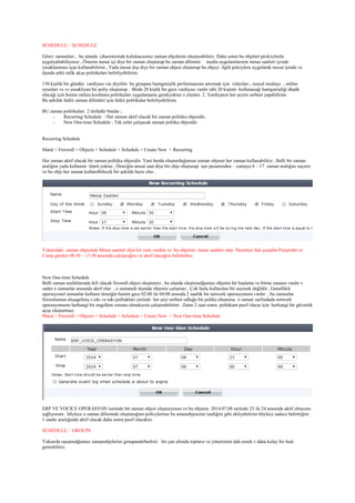 SCHEDULE / SCHEDULE
Görev zamanları , bu alanda cihazımıznda kulalnacaımız zaman objeleirni oluşturabiliriz. Daha sonra bu objeleri prolciylerde
uygulyababiliyoruz , Örneiin mesai içi diye bir zaman oluşturup bu zaman dilimini media uygulamlarının mesai saatleri içinde
yasaklanması içşn kullanabilirim , Yada mesai dışı diye bir zaman objesi oluşturup bu objeyi ilgili polciylere uygularak mesai içinde ve
dşında arklı rafik akışı politikaları belirliyebilirim.
150 kişilik bir gündüz vardiyası var diyelim bu groupun bantgenişlik performansını artırmak için videoları , sosyal mediayı , online
oyunları vs vs yasaklıyan bir poliy oluşturup . Birde 20 kişlik bir gece vardiyası vardır tabi 20 kişinin kullanacağı bantgenişliği düşük
olacağı için benim onlara kısıtlama politikaları uygulamama gerekyoktur o yüzden 2. Vardiyanın her şeyini serbest yapabilirim.
Bu şekilde farklı zaman dilimleri için farklı politikalar belirliyebilirim.
BU zaman politikaları 2 türlüdür bunlar ;
- Recurring Schedule : Her zaman aktif olacak bir zaman politika objesidir.
- New One-time Schedule : Tek sefer çalışacak zaman politka objesidir.
Recurring Schedule
Manü > Firewall > Objects > Schedule > Schedule > Create New > Recurring
Her zaman aktif olacak bir zaman politika objesidir. Yani burda oluşturduğumzu zaman objesni her zaman kullanabiliriz , Belli bir zaman
aralığını yada kullanım ömrü yoktur , Örneiğin mesai saat diye bir obje oluşturup işte pazartesden – cumaya 8 – 17 zaman aralığını seçeriz
ve bu obje her zaman kullanılbilecek bir şekilde hazır olur .
Yukarıdaki zaman objesinde Mesai saatleri diye bir isim verdim ve bu objemin mesai saatleri olan Pazartesi Salı çarşnba Perşembe ve
Cuma günleri 08:30 – 17:30 arasında çalışacağını ve aktif olacağını belirledim.
New One-time Schedule
Belli zaman aralıklarında tkfi olacak firewall objesi oluştururz , bu alanda oluşturudğumuz objenin bir başlama ve bitme zamanı vardır v
sadee o zamanlar arasında aktif olur , o zamanalr dışında objemiz çalışmaz , Çok fazla kullanılan bir seçenek değildir , Genellikle
operasyonel zamanlar kullanır örneiğin benim gece 02:00 ile 04:00 araında 2 saatlik bir network operasyonum vardır , bu zamanlar
firewalumun alışagelmiş s sıkı ve takı politakları yerinde her şeyi serbest odluğu bir polika oluşturuş o zaman zarfındada network
operasyonumu herhangi bir engellem sorunu olmaksızın çalıştırabilriim . Zaten 2 saat sonra politikam pasif olacaı için herhangi bir güvenlik
açışı oluşturmaz.
Manü > Firewall > Objects > Schedule > Schedule > Create New > New One-time Schedule
ERP VE VOCICE OPERASYON isminde bir zaman objesi oluşturyoum ve bu objenin 2014.07.08 tariinde 23 ile 24 arasında aktif olmasını
sağlıyorum . böylece o zaman diliminde oluşturuğum policylerime bu amanobjesizini isediğim gibi ekliyebilirim böylece sadece belirttiğim
1 saatte araılığında aktif olacak daha sonra pasif olacaktır.
SCHEDULE / GROUPS
Yukarıda oşuştrudğumuz zamanobjelerini groupandırbailriiz bir çatı altında toplarız ve yönetimini dah esnek v daha kolay bir hale
getirebiliriz.
 