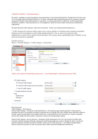 TARAFFIC SHAPER / Tarafik Şekillendirici
Bu alanda tarafikiğiiz için band genişlikleri oluşturarak bunları ile polciylerde kullanabiliriz. Örneiğin bizim bir lab zonuuz
var ve bu alanda internet kullanıyor kullancılar , bu alnda multimedia aşğırı kullanılmayacağı için bu zonumuzun internete
çıkışlarında 1Mb gibi sadece dökümantasyon okumalarını ve internette gezinmelerini sağlıyacak tarafik bantgenişliğini
kendilerine sunabilriiz. Yada Suncularımız var biz tarafiğimizin büyük bir kısmını sadece suncularımızın kullanmasını
sağlıyabilriiz.
Bu alnda oluşturaln traffic shaperlar sadece birer nesnelerdir , bunları esas olrak polciylerde kullanıyoruz.
“ Traffic Shaping ile network trafiği, paket sınıfı, kuyruk disiplini vs kriterlere göre kısıtlama yapılabilir.
Böylece kendi iş önceliğimize göre trafiği şekillendirebiliriz. Ftp ve web hızını düşürüp SQL
bağlantılarının performansı garanti altına alınabilir. Bunu policy bazlı yapabildiğimizden ZAMAN ve kişi
bazında düzenleme yapılabilir.”
Garafik arayüzü ;
Menü > Firewall Objects > Traffic Shaper > Ceate New
Ankara_sube isminde bir bantgenişliği oluşturuyoruz , .ve bu bantgenişliğinin trafik deperş maximum 4 Mb ,
İlgili Polciylerde
Traffic Shaping : Aktif ediyoruz
Shared Traffic Shaping : (Paylaşılan Trafik Şekillendirme ) Bu alanda kaynağın hedefe giderkenki kullanacağı ban
genişliğini beliyoruz. Bu seçenekte bu kullanıcı internetten bir şey indirdiği yada video izlediği zaman etkilenmez çünkü bu
seçenek sadece kaynağı hedefe olan tarafiğini belirliyoruz .Ama diyelimki bir web suncumuz var o zaman u seçenekte
kaynak lokal olduğu için dılarıya paket çıkışlarında seçilmiş olan bantgenişliğini uygular.
Shared Traffic Shaping Reverse Direction : (Paylaşılan Trafik Şekillendirme Ters Yön ) Bu seçenek ile birlikte ilgili
polciyden hedeften kaynağa gelirkende uygulanacak tarafik bantgenişliği kartı seçiliyor. Örneğin bu alnda 1 mb bir kart
seçersek kullancılar internette gezinirken hedeften loakal ynai ters trafik aktığı için 1 mb kullanılır bantgenişliğini.
Buna ek olarak Per-Ip tarafic de vardır oda yanıdır sadece ondan maximimum bağkantıda seçebiliyoruz
 