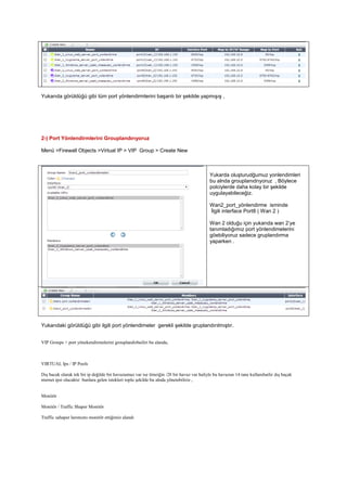 Yukarıda görüldüğü gibi tüm port yönlendirmlerini başarılı bir şekilde yapmışış ,
2-) Port Yönlendirmlerini Grouplandırıyoruz
Menü >Firewall Objects >Virtual IP > VIP Group > Create New
Yukarda oluşturudğumuz yonlendimleri
bu alnda grouplanıdrıyoruz , Böylece
polciylerde daha kolay bir şekilde
uygulayabileceğiz.
Wan2_port_yönlendirme isminde
İlgili interface Port8 ( Wan 2 )
Wan 2 olduğu için yukarıda wan 2’ye
tanımladığımız port yönlendimelerini
göebiliyoruz sadece gruplandırma
yaparken .
Yukarıdaki görüldüğü gibi ilgili port yönlendimeler gerekli şekilde gruplandırılmıştır.
VIP Groups > port yönekendirmelerini grouplandırbailiri bu alanda,
VIRTUAL Ips / IP Pools
Dış bacak olarak tek bir ip değilde bir havuzumuz var ise örneiğin /28 bir havuz var haliyle bu havuzun 14 tane kullanıbailir dış baçak
nternet ipsi olacaktır bunlara gelen istekleri toplu şekilde bu alnda yönetebiliriz ,
Monitör
Monitör / Traffic Shaper Monitör
Traffic sahaper larımıznı monitör ettiğimiz alandı
 
