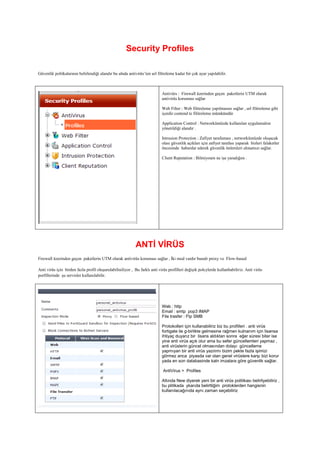 Security Profiles
Güvenlik politkalarının belirlendiği alandır bu alnda antivirüs’ten url filtreleme kadar bir çok ayar yapılabilir.
Antivürs : Firewall üzerinden geçen paketlerin UTM olarak
antivirüs koruması sağlar
Web Filter : Web filitreleme yapılmasını sağlar , url filitreleme gibi
içerdir contend te filitreleme mümkündür
Application Control : Networkümüzde kullanılan uygulamalrın
yönetildiği alandır .
Intrusion Protection : Zafiyet tarafaması , networkümüzde oluşacak
olası güvenlik açıkları için zafiyet tarafası yaparak bizleri falaketler
öncesinde haberdar ederek güvenlik önlemleri almamızı sağlar.
Client Reputation : Bilmiyoum ne işe yaradığını .
ANTİ VİRÜS
Firewall üzerinden geçen paketlerin UTM olarak antivirüs koruması sağlar , İki mod vardır bunalr proxy ve Flow-based
Anti virüs için birden fazla profil oluşurulabiliniliyor , Bu farklı anti virüs profilleri değişik polcylerde kullanbabiliriz. Anti virüs
porfillerinde şu servisler kullanılabilir.
Web : http
Email : smtp pop3 IMAP
File trasfer : Ftp SMB
Protokolleri için kullanabiliriz biz bu profilleri . anti virüs
fortigate ile g-birlikte gelmesine rağmen kulnanım için lisansa
ihtiyaç duyarız bir lisans aldıktan sonra eğer süresi biter ise
yine anti virüs açık olur ama bu sefer güncellemleri yapmaz ,
anti virüslerin güncel olmasından dolayı güncelleme
yapmıyan bir anti virüs yazılımı bizim pekte fazla işimizi
görmez anca piyasda var olan genel virüslere karşı bizi korur
yada en son databasinde kaln imzalara göre güvenlik sağlar.
AntiVirus > Profiles
Altında New diyerek yeni bir anti virüs politikası belirliyebiliriz ,
bu plitikada ykarıda belirttiğim protoklerden hangisnin
kullanılacağınıda aynı zaman seçebiliriz
 