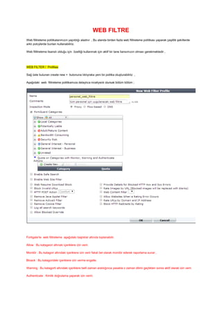 WEB FILTRE
Web filitreleme politikalarımızın yapıldığı aladnır , Bu alanda birden fazla web filitreleme politikası yaparak çeşitlik şekillerde
arklı polcylerde bunları kullanabiliriz.
Web fililtreleme lisanslı olduğu için özelliği kullanmak için aktif bir tane liansımızın olması gerekmektedir ,
WEB FILTER / Profilies
Sağ üste bulunan create new + butonuna tıklıyraka yeni bir politka oluşturabilriiz ,
Aşağıdaki web filitreleme politikamıza detaylıca inceliyeck olursak bölüm bölüm ;
Fortigate’te web filitreleme aşağıdaki başlıklar altında toplanabilir.
Allow : Bu katageori altınaki içeriklere izin verir.
Monitör : Bu katagori altındaki içeriklere izin verir fakat öel olarak monitör ederek raporlama sunar ,
Bloack : Bu katagorideki içeriklere izin verme engelle.
Warning : Bu katagorti altındaki içeriklere belli zaman aralılığınca yasakla o zaman dilimi geçtikten sonra aktif olarak izin verir.
Authenticate : Kimlik doğrulama yaparak izin veriri.
 