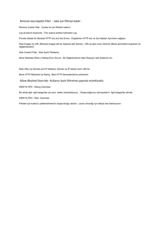 Remove Java Applet Filter : Jaba için filitreyi kaldır .
Remove Cookie Filter : Cookie ler için filitreleri kaldırın
Log all search keywords : Tüm arama anahtar kelimeleri Log
Provide Details for Blocked HTTP 4xx and 5xx Errors : Engellenen HTTP 4xx ve 5xx Hataları Ayrıntıları sağlayın
Rate Images by URL (Blocked images will be replaced with blanks) : URL'ye göre oranı Görüntü (Bloke görüntüleri boşlukları ile
değiştirilecektir)
Web Content Filter : Web İçerik Filtreleme
Allow Websites When a Rating Error Occurs : Bir Değerlendirme Hata Oluşuyor web sitelerine izin
Rate URLs by Domain and IP Address: Domain ve IP Adresi oranı URL'ler
Block HTTP Redirects by Rating : Blok HTTP Derecelendirme yönlendirir
Allow Blocked Override : Kullanıcı bazlı filitrelme yapmak mümkündür
WEB FILTER / Rating Overrides
BU alnda ilgili ilgili katagoriler için yeni siteler oluturbailiyoruz , Oluşturudğumuz site kayıtlarını ilgili katagoriler altında
WEB FILTER / Web Overrides
Filitreler için kullanıcı yetkilendimlerinin oluşturulduğu alandır . Lisans olmaıdğı için detaylı test edemiyorum
 