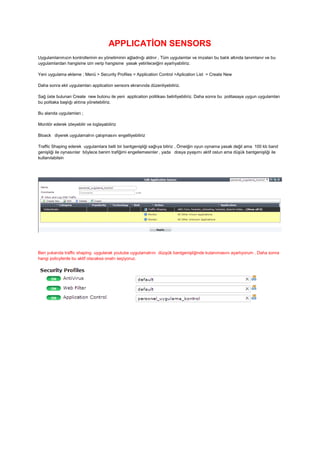 APPLICATİON SENSORS
Uygulamlarımızın kontrollerinin ev yönetiminin ağladnığı aldnır , Tüm uygulamlar ve imzaları bu balık altında tanımlanır ve bu
uygulamlardan hangisine izin verip hangisine yasak yetirileceiğini ayarlıyabiliriz.
Yeni uygulama ekleme ; Menü > Security Profiles > Application Control >Aplication List > Create New
Daha sonra ekli uygulamları application sensors ekranında düzenliyebiliriz.
Sağ üste bulunan Create new butonu ile yeni application politikası belirliyebiliriz. Daha sonra bu politasaya uygun uygulamları
bu politaka başlığı alıtına yönetebiliriz.
Bu alanda uygulamları ;
Monitör ederek izleyebilir ve loglayabiliriz
Bloack diyerek uygulamalrın çalışmasını engelliyebiliriz
Traffic Shaping ederek uygulamlara belli bir bantgenişliği sağlıya biliriz , Örneiğin oyun oynama yasak değil ama 100 kb band
genişliği ile oynasınlar böylece benim trafiğimi engellemesinler , yada dosya pyaşımı aktif oslun ama düşük bantgenişliği ile
kullanılabilsin
Ben yukarıda traffic shaping uygularak youtube uygulamalrını düzşük bantgenişliğinde kulanımasını ayarlıyorum . Daha sonra
hangi policylerde bu aktif olacaksa onalrı seçiyoruz.
 