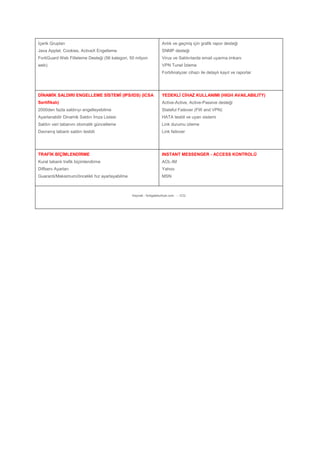 İçerik Grupları
Java Applet, Cookies, ActiveX Engelleme
FortiGuard Web Filteleme Desteği (56 kategori, 50 milyon
web)
Anlık ve geçmiş için grafik rapor desteği
SNMP desteği
Virus ve Saldırılarda email uyarma imkanı
VPN Tunel İzleme
FortiAnalyzer cihazı ile detaylı kayıt ve raporlar
DİNAMİK SALDIRI ENGELLEME SİSTEMİ (IPS/IDS) (ICSA
Sertifikalı)
2000den fazla saldırıyı engelleyebilme
Ayarlanabilir Dinamik Saldırı İmza Listesi
Saldırı veri tabanını otomatik güncelleme
Davranış tabanlı saldırı tesbiti
YEDEKLİ CİHAZ KULLANIMI (HIGH AVAILABILITY)
Active-Active, Active-Passive desteği
Stateful Failover (FW and VPN)
HATA tesbit ve uyarı sistemi
Link durumu izleme
Link failover
TRAFİK BİÇİMLENDİRME
Kural tabanlı trafik biçimlendirme
Diffserv Ayarları
Guaranti/Maksimum/öncelikli hız ayarlayabilme
INSTANT MESSENGER - ACCESS KONTROLÜ
AOL-IM
Yahoo
MSN
Kaynak : fortigateturkiye.com - - ICQ
 