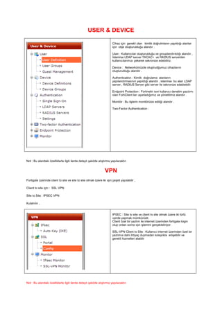 USER & DEVICE
Cihaz için gerekli olan kimlik doğrulmların yapıldığı alanlar
için obje oluşturulduğu alandır .
User : Kullanıcılar oluşturulduğu ve grouplandırıldığı alandır ,
İstenirse LDAP server TACAC+ ve RADIUS serverdan
kullanıcılarımızı çekerek sekronize edebiliriz.
Device : Networkümüzde oluştrudğumuz cihazlaırın
oluşturulduğu alandır .
Authentication : Kimlik doğrulama alanların
yapılandırmasının yapıldığı alandır , istenirse bu alan LDAP
server , RADIUS Server gibi server ile sekronize edebiebilir.
Endpoint Protection : Fortinetin son kullanıcı denetim yazılımı
olan FortiClient ları ayarladığımız ve yönettiimiz alandır .
Monitör : Bu ilşlerin monitörüize ediliği alandır .
Two-Factor Authentication :
Not : Bu alandaki özelliklerle ilgili ilerde detaylı şekilde alıştırma yapılacaktır.
VPN
Fortigate üzerinde client to site ve site to site olmak üzere iki vpn çeşidi yapılabilir ,
Client to site için : SSL VPN
Site to Site : IPSEC VPN
Kulalnılır ,
IPSEC : Site to site ve client to site olmak üzere iki türlü
vpnde yapmak mümkünüdr.
Client özel bir yazlım ile internet üzerinden fortigate loigin
olup ordan sonra vpn işlemini gerçekletiriyor
SSL-VPN Client to Site : Kullanıcı internet üzerinden özel bir
yazlımıa dahi ihtiyaç duymadan kolaylıkla eriişebilir ve
gerekli hizmetleri alabilir
Not : Bu alandaki özelliklerle ilgili ilerde detaylı şekilde alıştırma yapılacaktır.
 