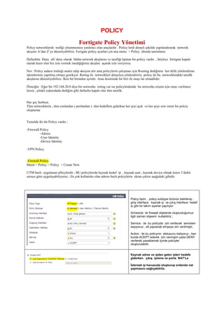 POLICY
Fortigate Policy Yönetimi
Policy networklerde trafiği yönetmemize yardımcı olan araçlardır . Policy lerdi detaylı şekilde yapılandırarak network
akışımı A’dan Z’ye düzeniyebilriiz. Forigate policy ayarları çin ana menu > Policy altında tanımlanır.
Defaulttta Deny all/ deny olarak bütün network akışlarını ve tarafiği kpatan bir policy vardır , böylece fortigate kapalı
olarak hazır olur biz izin vermek istediğiğimiz akışları açarak izin veriyoruz.
Not : Policy sadece trafaiği analiz edip aksiyon alır ama policylerin çalışması için Routing dediğimiz her türlü yönlendirme
işlemlerinin yapılmış olması gerekyor. Roting ile networkleri detaylıca yönlendiririz policy ile bu networklerdeki tarafik
akışlarını düzenliyebiliriz. İkisi bir birinden ayrıdır. Ama ikisininde bir biri ile onay lar olmadlıdır.
Örneiğin : Eğer bir 192.168.20.0 diye bir networke roting var ise policylerdende bu networke erişim için onay verilmesi
lazım , çünkü yukarıdada dediğim gibi defaulta kapalı olur tüm tarafik.
Her şey Serbest;
Tüm networklerin , tüm conlardan ( portlardan ) tüm hedeflere giderkne her şeyi açık ve her şeye izin veren bir polciy
oluşturma
Temelde iki tür Policy vardır ;
-Firewall Policy
-Adress
-User Identity
-Device Identity
-VPN Policy
-Firewall Policy
Menü > Policy > Policy > Create New
UTM bazlı uygulanan pllicylerdir , BU policylerrde kaynak hedef ip , kaynak user , kaynak device olmak üzere 3 farklı
soruce göre uygulayabiliyoruz , En çok kullanılnı olan adress bazlı polciylerin ekran çıkıtsı aşağıdaki gibidir.
Policy tipini , policy subtype türünün belirlenip ,
giriş interface kaynak ip ve çıkış interface hedef
ip gibi bir takım ayarlar yapılıyor.
Schedule ile firewall objelerde oluşturduğumuz
ilgili zaman objesini kullabiliriz ,
Service : ile bu policyde izin verilecek servisleri
seçiyoruz , all yapılarak ehrşeye izin verilmiştir,
Aciton : ile bu policynin ststusunu beliyoruz , ben
burda ACEPT ederek izin vermişim yada DENY
verilerek yasaklamak içinde polciyler
oluşturulabilir.
Kaynak adres ve ipden gelen ipleri hedefe
giderken çıkış ipisine ve porta NAT’La
İstersek ip havuzuda oluşturup ordanda nat
yapmasını sağlıyabilriiz.
 