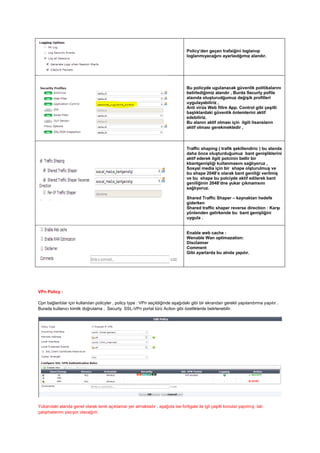 Policy’den geçen trafaiğini loglanııp
loglanmıyacağını ayarlaıdğımız alandır.
Bu policyde ugulanacak güvenlik politikalarını
belirlediğimiz alandır , Burda Securty pofile
alaında oluşturudğumuz değişik profilleri
uygulayabiliriz ,
Anti virüs Web filtre App. Control gibi çeşitli
başlıklardaki güvenlik önlemlerini aktif
edebiliriz.
Bu alanın aktif olması için ilgili lisansların
aktif olması gerekmektedir ,
Traffic shaping ( trafik şekillendiric ) bu alanda
daha önce oluşturduğumuz bant genişliklerini
aktif ederek ilgili polcinin bellir bir
kbantgenişliği kullanmasını sağlıyoruz ,
Sosyal media için bir shape olşturulmuş ve
bu shape 2048’e olarak bant geniliği verilmiş
ve bu shape bu polciyde aktif edilerek bant
geniliğinin 2048’dne yukar çıkmamsını
sağlıyoruz.
Shared Traffic Shaper – kaynaktan hedefe
giderken
Shared traffic shaper reverse direction : Karşı
yönlenden gelirkende bu bant genişliğini
uygula .
Enable web cache :
Wenable Wan optimazation:
Disclaimer
Comment
Gibi ayarlarda bu alnda yapılır.
VPn Policy :
Cpn bağlantılar için kullanılan policyler , policy type : VPn seçildiğinde aşağıdaki gibi bir ekrandan gerekli yapılandırma yapılır .
Burada kullanıcı kimlik doğrulama , Securty SSL-VPn portal türü Aciton gibi özelliklerde belirlenebilir.
Yukarıdaki alanda genel olarak tenik açıklamar yer almaktadır , aşağıda ise fortigate ile igli çeşitli konular yapılmış lab
çalışmalarımı yazıyor olacağım.
 