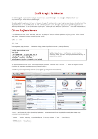 Grafik Arayüz İle Yönetim
Bu bölümde grafik arayüz üzerine fortigate cihazının nasıl yapılandırılacağını not edeceğim , Cli ( komut ) ile nasıl
yapılandırılacağını ilerde detaylıca anlatacağım ;
Garafik arayüzü ile yapılandırmak basit ve kolaydır , Ama grafik arayüznünde her şeyi yapmamıza müsade etmez bunla birlikte
cli yönetim daha zor ve çetrefilli olsada % 100 yakın bir yönetim sunar . Örneiğin Bgp ayarlarını garafik ile yapmak son
derece yüzeyse olsada cli ile bgp ayarlarını yapacağımız zaman çok daha detaylıca ayarlıyabiliriz ( hold time – keepalive vs.) .
Cihaza Bağlantı Kurma
Cihaza konsol olduktan sonra defaultta belli bir ip ile gelir bunu cihazın üzerinde görebiliriz. Ayrıca yoksada cihaza konsol
olup cihaza ip verebiliriz. Cihaza konsol olduktan sonra ;
Kullan adı : admin
Şifre : Boş
Olacak şekilde giriş yapabiliriz , Daha sonra hangi porttan bağlanacakcaksak o porta ip verbeiliriz.
config system interface
edit port 1
set ip 192.168.1.11 255.255.255.0
set alias “yonetim_interface “
set allowaccess ping https ssh http telnet
İlgili kod bloğu ile port 1 interfacesine yonetim interface
adında bir isimle http https sssh ping servislernin açıldığı bir
yapılandırma yapıldı.
Bu şekilde yapılandırılıktan sonra herhangi bir internet browser üzerinden http:192.168.1.11 adresi ile bağlanıp admin
kullanıcısı ile giriş yapıp garafik arayüzü ile yapılandırabiliriz.
Garafik arayüzü ile bağlandıldığı zaman bizi aşağıdaki gibi bir pencer beklemektedir.;
FortiOS 5 ile fortigate teki menü yönetimi şu şekildedir , önceki sürümlerde ufak değişiklikler olsada genel olarak yapı
yukarıdaki resimlerdeki gibidir.
+ System + Router + Policy + Firewall Objects + Security Profiles + VPN + User&Device
+ WİFİ Controller + Log&Report
 