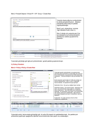 Menü >Firewall Objects >Virtual IP > VIP Group > Create New
Yukarda oluşturudğumuz yonlendimleri
bu alnda grouplanıdrıyoruz , Böylece
polciylerde daha kolay bir şekilde
uygulayabileceğiz.
Wan2_port_yönlendirme isminde
İlgili interface Port8 ( Wan 2 )
Wan 2 olduğu için yukarıda wan 2’ye
tanımladığımız port yönlendimelerini
göebiliyoruz sadece gruplandırma
yaparken .
Yukarıdaki görüldüğü gibi ilgili port yönlendimeler gerekli şekilde gruplandırılmıştır.
3-) Policy Yönetimi
Menü > Policy >Policy >Create New
Yukarıdaki gerekli yonlendimeleri ve gruplandırmları
yapmıştık şimdi ise firewalın en öneli ayağı olan policy ler
ile bu yönlendimeleri ve gruplandırmayı trafik akışımızda
kullanacaız . Policy’de olmayan bir şey yok demektir FW’
için .
Burda dışarıdan içeride doğru bir trafik akışı olduğu için
Source Interface/Zone : Wan 2 ( port 8 ) seçilmiştir.
Source Address : All yapılaral her ipye açılmıştır
Destination Zone : Any yani şu değilse hepsi mantığı .
Destination Adress : Çok önemli buarda destinaiyon için
bizim port yönlendimesi oluşturudğumuz adresleme
kartını kullanıyoruz . Yani orda Wan2_port_yonlendime
seçilmiştir , Bu yönlendime grup adıdır ve bu gruba dahil
olan kartları yukarıda biz belirlemiştik , Eğer burda bir
grup oluşturmasaydık yine tek bir yönlendime kartınıda
seçebiliriz.
Enable NAT : Bu zaten olmazsa olmaımız Wan
çıkışlarında ve girişlerinde.
Yukarıdaki policy’ ekranındada görüşdüğü gibi iki policy’De başarılı bir şekildeeklenmiştir , Bu şekilde port
yönlendime yapılmıştır aşağıda Bu işlemleri komut ekranında nasıl yapılır onu anlatacağım.
 