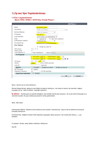 1-) İp sec Vpn Yapılandırılması
1.1)Faz 1 yapılandırılması
Menü >VPN > IPSEC > AUTO Key >Create Phase 1
Name : Vpnimiz için bir name belirliyoruz ,
Remote Getway Burada getway ile nasıl iletişim kurcağımızı belirliyoruz , ben sahip bir internet ipsi üzerinden bağlantı
kuracağım için bu “ static ip address “ seçeniğini seçiuorum
İp adress : : Burada ipsec vpn yapmak istediğimiz larşı taraftaki internet ipsini yazıyoruz . Bu ip çok önemli komşuluğu bu ip
üzerinden kuacaktır. Bu ipye mutlaka ping eirşiminin olması gerkemketdir.
Mode : Main Mode
Authentication Method : Şifreleme türünü belirliyoruz ben buarada “ preshared key “ diyip bir özel bir şifreleme ile komşuluk
kuracağını belirtiyorum
Pre-Shared Key : Bağlantı kurarken kimlik doğrulama yapacağımı şifreyi yazıyorum ben burada şifre olarak g....c...guz
beirledim.
Pr propasal : Burada datayı şifrtlem methotlarını belirliyorum.
Key life :
 