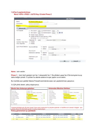 1.2)Faz 2 yapılandırılması
Menü >VPN > IPSEC > AUTO Key >Create Phase 2
Name : isim verdim
Phase 1 : bizm faz2 yaptığım için faz 1 isteyecektir faz 1 ‘De şifrelem yapar faz 2’De komşuluk kurup
daha trafiğini yönetir. O yüzden bu alanda sadece iki ayar yaptım ve ok dedim.
Bu mantıkla aynı şekilde Nakara Firewall üzerindende ipsec vpn yapılandırması yapıyoruz.
3-) Çift yönlü olarak policy oluşturyoruz.
Mardin’den Ankaraya giderken Ankaradan Mardine Gelirken
Yukarda görüldüğü gibi çift yönlü olarak 2 tane policy oluşturdum bu plicylers ayesinde vri tarafiime izin verecek fortigate . aynı
şekilde ankara fw üzerindede gerekli iki policy oluşturuduyor.
Polciy görünümüm şu şekildedir.
 