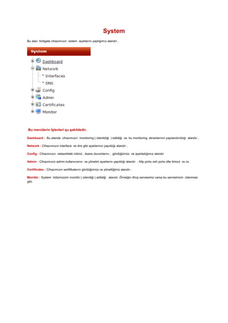 System
Bu alan fortigate cihazımızın sistem ayarlarını yaptığımız alandır ,
Bu menülerin İşlevleri şu şekildedir.
Dashboard : Bu alanda cihazımızın monitoring ( izlenildiği ) edildiği ve bu monitoring ekranlarının yapılandırıldığı alandır ,
Network : Cihazıımızın interface ve dns gibi ayarlarının yapıldığı alandır ,
Config : Cihazımızın networkteki rolünü , lisans durumlarını , gördüğümüz ve ayarladığımız alandır
Admin : Cihazımızın admin kullanıcısnın ve yönetim ayarlarını yapıldığı alandır , http portu ssh portu idle timout vs vs .
Certificates : Cihazımızın sertifikalarını gördüğümüz ve yönettiğimiz alandır .
Monitör : System bölümüzüm monitör ( izlendiği ) edildiği alandır ,Örneiğin dhcp servesimiz varsa bu servisimizin izlenmesi
gibi.
 