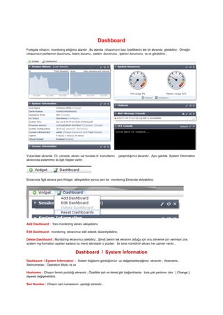Dashboard
Fortigate cihazını monitoring ettiğimiz alandır , Bu alanda cihazımızın bazı özelliklerini tek bir ekranda görebiliriz , Örneğin
cihazımızın portlarının durumunu, lisans durumu , sistem durumunu , işlemci durumunu vs vs görebiliriz ,
Yukarıdaki ekranda Clı console ekranı var burada cli komutlarını çalıştırdığımız ekrandır . Aynı şekilde System İnformation
ekranında sistemimiz ile ilgili bilgiler vardır ,
Ekranında İlgili ekrana yeni Widget ekleyebiliriz ayrıca yeni bir monitoring Ekranıda ekliyebiliriz.
Add Dashboard : Yeni monitoring ekranı ekliyebiliriz.
Edit Dashboard : monitoring ekranımızı edit ederek düzenliyebiliriz.
Delete Dashboard : Monitöring ekranımızı silebiliriz , Şimdi benim tek ekranım olduğu için onu silmeme izin vermiyor zira
system ing-formation ayarları sadece bu menü altındadır o yüzden bir tane monitörün ekranı her zaman vardır ,
Dashboard / System İnformation
Dashboard / System İnformation : Sistem bilgilerini gördüğümüz ve değiştirebileceğimiz ekrandır , Hostname ,
Serinumarası , Operation Modu vs vs
Hostname : Cihazın İsmini yazıldığı ekrandır , Özellikle ssh ve telnet gibi bağlantılarda bize çok yardımcı olur . [ Change ]
diyerek değiştirebiliriz.
Seri Number : Cihazın seri numarasını yazdığı ekrandır .
 