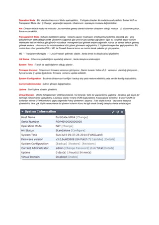 Operation Mode : BU alanda cihazımızın Modu ayarlıyabiliriz , Fortigate cihazları iki moda’da ayarlıyabiliriz. Bunlar NAT ve
Transparent Mode ‘dur [ Change ] şeçeneiğini seçerek cihazımızın operasyon modunu değiştirebiliriz.
Nat :Cihazın default modu nat modudur , bu normalde getway olarak kullanılan cihazların olduğu moddur , L3 düzeyinde çalışır ,
Route mode aktiftir ,
Transparemnt Mode : Cihazın özelliklerini görüp network yapısnı mozmasını enlelleyip bunla birlikte istenidiği gibi yine
policylerimizin aktif edildiğini UTM yönetimini sağlamak gibi yine bir çok özelliği sağlıyabilir. Eğer bu seçenek seçilir ise tüm
interfaceler tek bir inteface gibi görünür ve sadece managment ipsi girilerek erişim sağlanailir. Ayrıca bir atnede default getway
girilerek sadece cihazımızın bu modda sadece kötü görevi görmesini sağlıyabiliriz. L3 ilgilendirmeyen her şeyi yapabiliriz. BU
modda iken cihaz genelde ADSL / ME ile Firewall Arasına konur ve mantık olarak paketler gir çık yaparlar.
ME --- Tranparemnt fortigate ---- Linux Firewall şeklinde olabilir , ilerde örnek ile detaylıca bu işliyebilirim.
HA Status : Cihazımın yedekliliğinin ayarladığı aldandır , ilerde detaylıca anlatocağım
System Time : Taraih ve saat bilgilernin olduğu alandır .
Firmware Version : Cihazımızın firmware versionun görrüyoruz , Benim burada fortios v5,0 verisonun ulanıldığı görüyorum ,
Ayrıca burada [ Update ] şekilerek firmware verisonu update edilebilir.
System Configuration : Bu alnda cihazımızın konfiğini backup alıp yada restore edebiliriz yada yeni bir konfig oluştuabiliriz.
Current Administrator : Admin şifresini değiştirbeiliriz.
Uptime : Son Uptime süresini görebiliriz.
Virtual Domain : VDOM fortigateimizin VOM lara bölerek her birisnde farklı bir yapılandırma yapbiliriz , Gnellikle çok büyük bir
karmaşık networklerde ugulyabiliriz. Lisanssız olarak 10 tane VOM oluşturabiliriz. Kısaca şöyle diyebiliriz 2 tane VDOM var
bunlardan birinde UTM kontrolünü yaprız diğerinde Policy yönetimini yaparıız . Tabi böyle olunca yapı daha detaylıca
yönetebiliriz fakat çok büyük networklerde bu yönetm kullanılır.Konu ile ilgili olarak örneiği detaylıca ilerde anlatacağım.
 