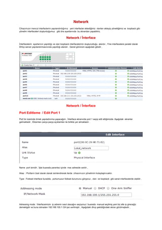 Network
Cihazımızın mevcut interfaclerini yapılandırdığımız yeni interfacler eklediğimiz vlanları ekleyip yönettiğimiz ve loopback gibi
yönetim interfaceleri oluşturduğumuz gibi dns ayarlarınıda bu ekrandan yapabiliriz.
Network / İnterface
İnterfacelerin ayarlarının yapıldığı ve vlan loopback interfacelerinin oluşturulduğu alandır , Yine interfacelere paralel olarak
DHcp server yapılandırmasınında yapıldığı alandır . Genel görünüm aşağıdaki gibidir ,
Network / İnterface
Port Editleme / Edit Port 1
Port bir üzerinde örnek yapıladnırma yapacağım , İnterface ekranında port 1 seçip edit ettiğimizde. Aşağıdak ekranlar
gelmektedir , Eklarnları parça parça açıklamları ile birlikte yer almaktadır .
Name port ismidir , İşte buarada parantez içinde mac adreside vardır ,
Alias : Portların özel olarak olarak isimlendirerek ilerde cihazımıızın yönetimini kolaylaştırıcaktır.
Type : Fiziksel interface buradda , portumuzun fiziksel durumunu görypruz , vlan ve loopback gibi sanal interfacelerde olabilir .
Adressing mode : İnterfaceimizin ip adrenin nasıl olacağını seçiyoruz i buarada manual seçilmiş yani biz elle ip gireceğiz
demektgdir ve buna istinaden 192.168.100.1 /24 ipsi verilmiştir , Aşağıdaki dhcp şekildiğindeki ekran görülmejtedir ,
 