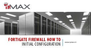FORTIGATE FIREWALL HOW TO
INITIAL CONFIGURATION

www.ipmax.it

 