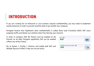 INTRODUCTION
If you are working for an enterprise or your business requires confidentiality, you may need to implement
countermeasures in order to prevent sensitive data to go outside your company.
Fortigate feature that implements data confidentiality is called Data Leak Prevention (DLP). DLP scans
outgoing traffic and blocks any sensitive data from leaving your network.
In order to configure DLP, the feature must be enabled on the
firewall. As all other Fortigate capabilities, DLP can be enabled
without any ad hoc license.
Go to System > Config > Features and enable both DLP and
Multiple Security Profiles if they are not yet active.
 